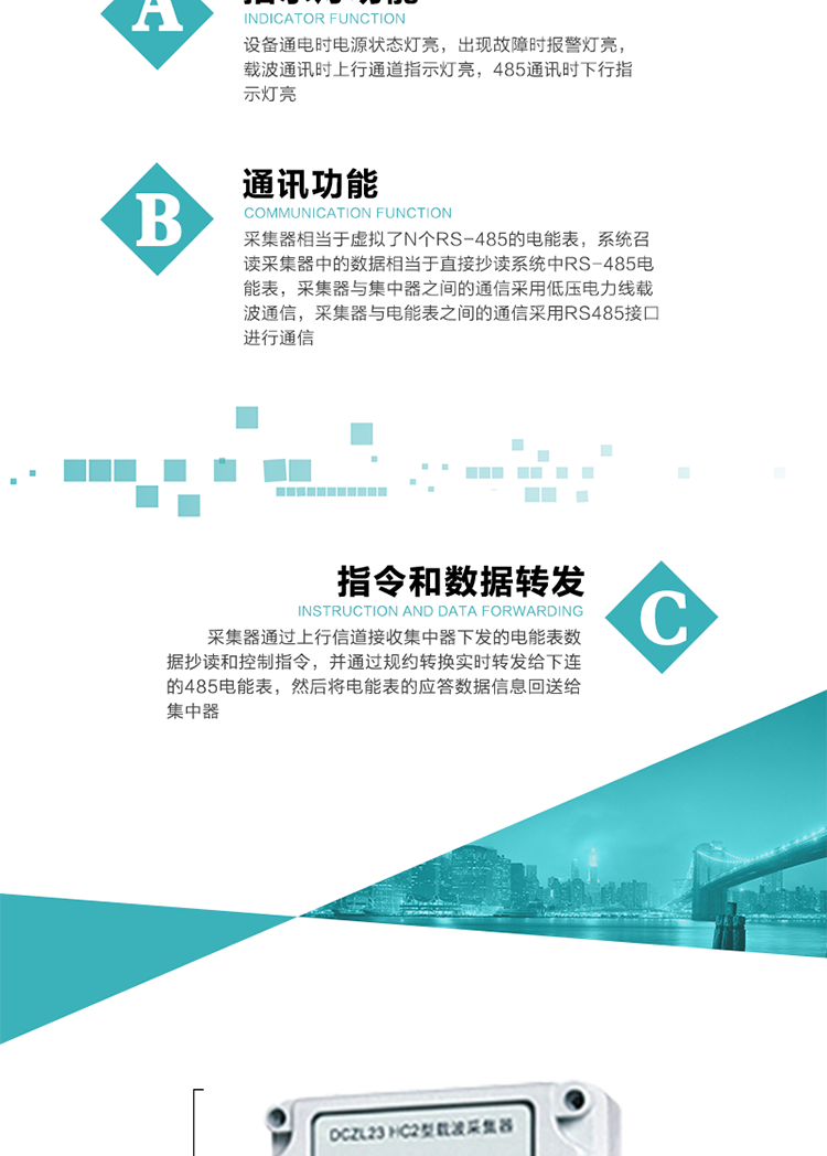 功能及特點：
1、通訊功能，采集器相當于虛擬了N個RS-485的電能表，系統召讀采集器中的數據相當于直接抄讀系統中RS-485電能表，采集器與集中器之間的通信采用低壓電力線載波通信，采集器與電能表之間的通信采用RS485接口進行通信,
2、指令和數據轉發功能，采集器通過上行信道接收集中器下發的電能表數據抄讀和控制指令，并通過規約轉換實時轉發給下連的485電能表，然后將電能表的應答數據信息回送給集中器。
3、指示燈功能，設備通電時電源狀態燈亮，出現故障時報警燈亮，載波通訊時上行通道指示燈亮，485通訊時下行指示燈亮。