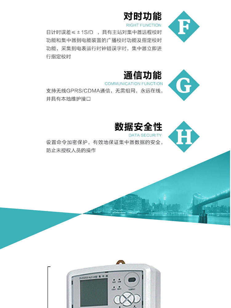 數據存儲，集中器具有64MB大容量存儲器FLASH，凍結數據定時保存，減少了FLASH的寫入次數。停電后，除實時數據外所有數據均自動保存，保存時間大于10年。
7、對時功能，日計時誤差≤±1s/d ，具有主站對集中器遠程校時功能和集中器到電能裝置的廣播校時功能及指定校時功能，采集到電表運行時鐘錯誤字時，集中器立即進行指定校時。
8、通信功能，支持無線GPRS/CDMA通信，無需組網，永遠在線，并具有本地維護接口
9、裝置數據訪問安全性
設置命令加密保護，有效地保證集中器數據的安全，防止未授權人員的操作