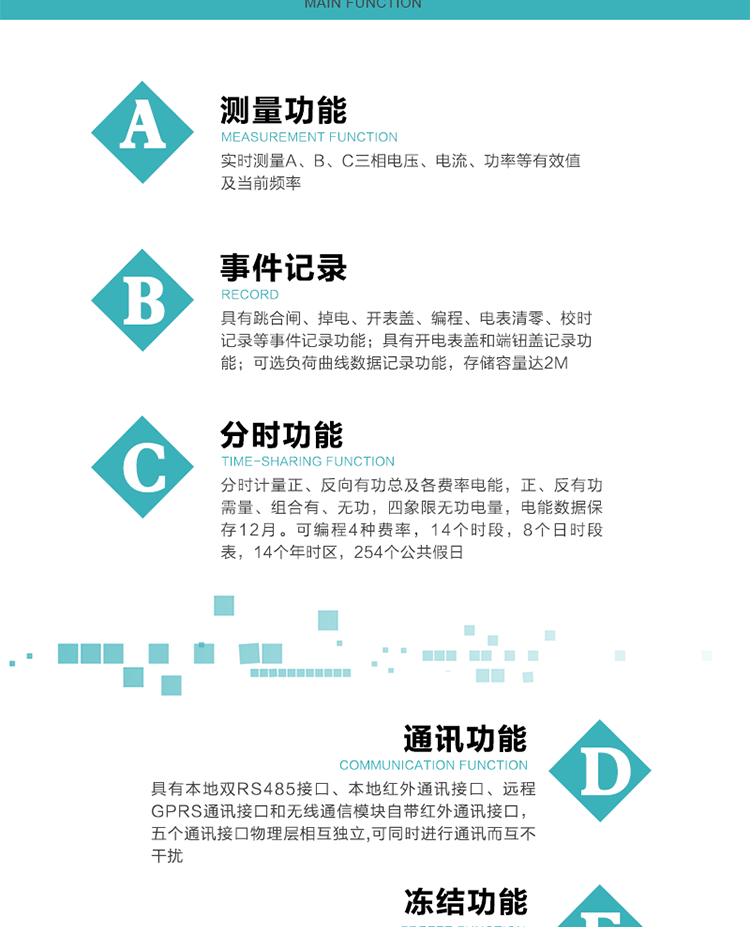 功能特點
內嵌高速高精度的交流電壓電流采集模塊，采樣精度高，電能計量實時精確。
分時計量正、反向有功總及各費率電能，正、反有功需量、組合有、無功，四象限無功電量，電能數據保存12月。
可編程4種費率，14個時段，8個日時段表，14個年時區，254個公共假日。
采用寬溫大視角LCD顯示，具有參數自動輪顯和按鍵顯示功能。
具有本地雙RS485接口、本地紅外通訊接口、遠程GPRS通訊接口和無線通信模塊自帶紅外通訊接口，五個通訊接口物理層相互獨立,可同時進行通訊而互不干擾。
通信信道采用高速全雙工的工業級GPRS/GSM/CDMA模塊，支持TCP/UDP/SMS無線網絡通信方式。
無線通信模塊采用模塊化設計，支持帶電熱拔插。通信模塊更換后不需進行任何手工設置，能自動識別無線MODEM類型并自動上線。