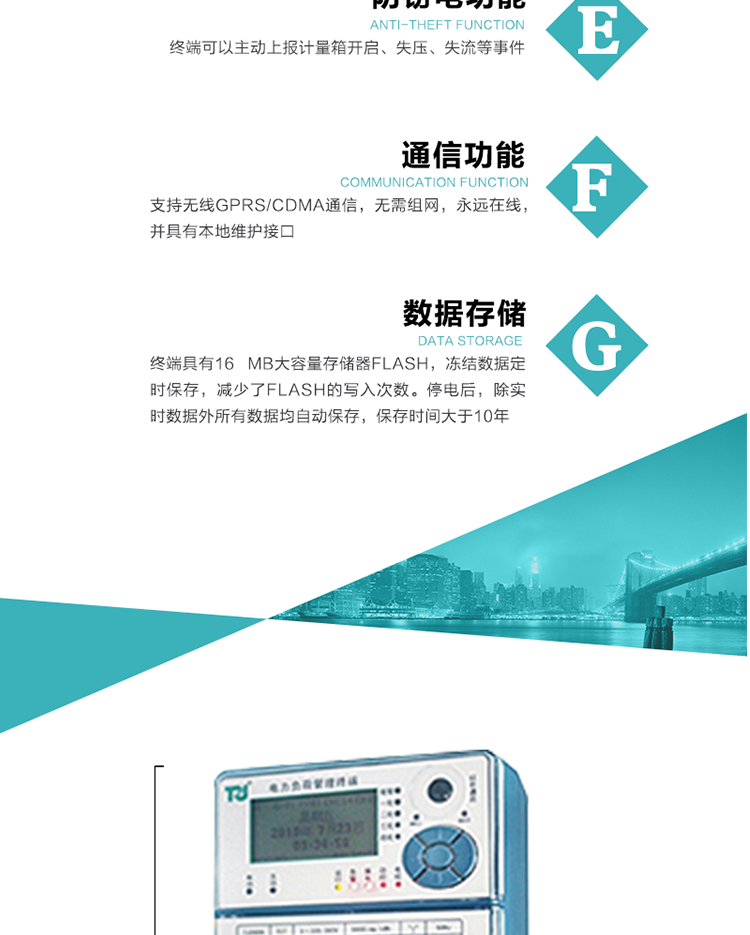 5、防竊電，終端可以主動上報計量箱開啟、失壓、失流等事件
6、數據存儲，終端具有16 MB大容量存儲器FLASH，凍結數據定時保存，減少了FLASH的寫入次數。停電后，除實時數據外所有數據均自動保存，保存時間大于10年。
7、通信功能，支持無線GPRS/CDMA通信，無需組網，永遠在線，并具有本地維護接口