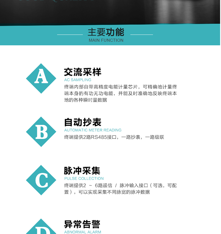 功能及特點：
1、交流采樣, 終端內部自帶高精度電能計量芯片，可精確地計量終端本身的有功無功電能，并能及時準確地反映終端本地的各種瞬時量數據。
2、自動抄表，終端提供2路RS485接口，一路抄表，一路級聯
3、脈沖采集，終端提供2 ~ 6路遙信 / 脈沖輸入接口（可選，可配置），可以實現采集不同脈寬的脈沖數據
4、終端計量, 實時采集配變的電能、電壓、電流、功率等數據，提供電網運行狀態如過壓、失壓、失流、缺相、斷相、逆相序等信息，能統計正向有功總和反向有功總的最大需量及其發生時間