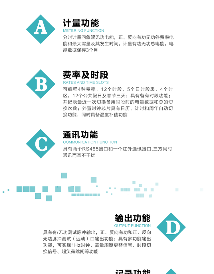 功能特點
   1）分時計量四象限無功電能，正、反向有功無功各費率電能和最大需量及其發生時間，計量有功無功總電能，電能數據保存3個月。
   2）可編程4種費率，12個時段，5個日時段表，4個時區，12個公共假日及春節三天。
3）具有備有時段功能；并記錄最近一次切換備用時段時的電量數據和總的切換次數。
4）外置時鐘芯片具有日歷、計時和周年自動切換功能，同時具備溫度補償功能。
   5）采用寬溫大視角LCD顯示，具有參數自動輪顯和按鍵顯示功能。
   6）具有兩個RS485接口和一個紅外通訊接口,三方同時通訊而互不干擾。
   7）具有有/無功測試脈沖輸出，正、反向有功和正、反向無功脈沖測試（遠動）口輸出功能。
8）具有多功能輸出功能，可實現1Hz時鐘、需量周期更替信號、時段切換信號、超負荷跳閘等功能。