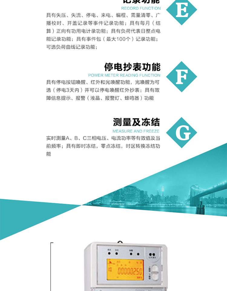 9）具有失壓、斷相、失流、過壓、欠壓、過流、電壓合格率、停來電、編程、需量清零、廣播校時等記錄功能。
10）實時測量A、B、C三相電壓、電流功率等有效值及當前頻率。
   11）具有停電按鈕喚醒、紅外和光喚醒功能，光喚醒為可選（停電3天內）并可以停電喚醒紅外抄表。
   12）具有故障信息提示、報警（液晶、報警燈、蜂鳴器）功能。
13）具有每月（結算）正向有功用電計錄功能。
14）具有負荷代表日整點電能記錄功能。
   15）具有即時凍結，零點凍結，時區轉換凍結功能。
   16）具有事件包（最大100個）記錄功能?？砂错樞蛴涗洶l生各事件的時間，并可通過PC機將數據抄回。
   17）可選負荷曲線記錄功能。
   18）可選開上蓋、端蓋記錄功能。
   19）可選三相無電壓時電流檢測功能（停電3天內）。