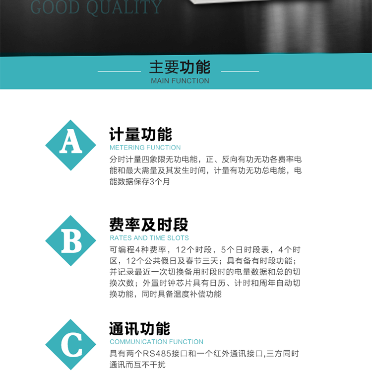 功能特點
 1）分時計量四象限無功電能，正、反向有功無功各費率電能和最大需量及其發生時間，計量有功無功總電能，電能數據保存3個月。
2）可編程4種費率，12個時段，5個日時段表，4個時區，12個公共假日及春節三天。
3）具有備有時段功能；并記錄最近一次切換備用時段時的電量數據和總的切換次數。
4）外置時鐘芯片具有日歷、計時和周年自動切換功能，同時具備溫度補償功能。
 5）采用寬溫大視角LCD顯示，具有參數自動輪顯和按鍵顯示功能。
 6）具有兩個RS485接口和一個紅外通訊接口,三方同時通訊而互不干擾。
 7）具有有/無功測試脈沖輸出，正、反向有功和正、反向無功脈沖測試（遠動）口輸出功能。
8）具有多功能輸出功能，可實現1Hz時鐘、需量周期更替信號、時段切換信號、超負荷跳閘等功能。
9）具有失壓、斷相、失流、過壓、欠壓、過流、電壓合格率、停來電、編程、需量清零、廣播校時等記錄功能。