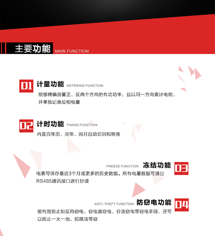 主要功能
1. 雙向計量功能
能夠精確測量正、反兩個方向的有功功率，且以同一方向累計電能，并單獨記錄反相電量。
2. 計時功能
內置百年歷，閏年、閏月自動識別和轉換。
3. 凍結功能 
電表可保存最近3個月或更多的歷史數據。所有電量數據可通過RS485通訊接口進行抄讀。
4. 防竊電功能
能有效防止如反向竊電、竊電器竊電、分流竊電等竊電手段，還可以防止一火一地、短路法等竊電。
5. 零線計量*（可選） 
火線零線分別采樣，分別計量；當功率相差10%，自動切換，有效防止竊電行為。 
6. 通訊功能
具有一路調制型紅外通訊接口、一路完全隔離的RS485通訊接口和載波模塊通信信道，方便現場維護和遠程數據采集。通訊規約遵循DL/T 645 《多功能電能表通訊規約》，并可根據用戶要求定制通訊規約。
7. 負荷開關*（可選）
負荷開關可采用內置或外置方式，當采用內置負荷開關時電能表最大電流不宜超過60A。 
8. 遠程控制功能（可選）
可根據用戶要求，對具有RS485通訊或載波通信功能的電表，內置繼電器可直接切斷用戶的用電負荷，實現遠程控制功能。