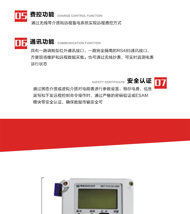 主要特點
1. 通過微功率無線等介質實現遠程費控方式，電表運行信息可由低壓電力線微功率無線進行傳輸，微功率無線模塊功能滿足各地區的技術協議，且模塊盒支持熱插拔。
2. 全電子式設計，內置專用計量芯片，具有精度高、靈敏度高、邏輯防潛、可靠性高、寬負荷等特點。
3. 可根據用戶要求，選用數碼管、液晶顯示等相應的顯示模式。顯示數據全面、清晰，數據記錄準確、可靠，不丟失。
4. 采用最優化設計，自身功耗低，在大范圍使用時，可降低電網線損，提高供電效率。
5. 采用SMT技術，選用國際知名品牌、長壽命元器件，精度不受頻率、溫度、電壓、高次諧波影響，安裝位置任意，整機出廠后無需調整?？裳娱L檢定周期，大大降低了電力管理部門測試和校驗電能表的工作量，可靠性較其他同類產品有明顯提高。
6. 具有光電隔離脈沖輸出、RS485通訊接口，便于功能擴展，滿足電力管理部門管理自動化的要求。
7. 體積小、重量輕、便于安裝。并有多種外形尺寸可供選擇。 