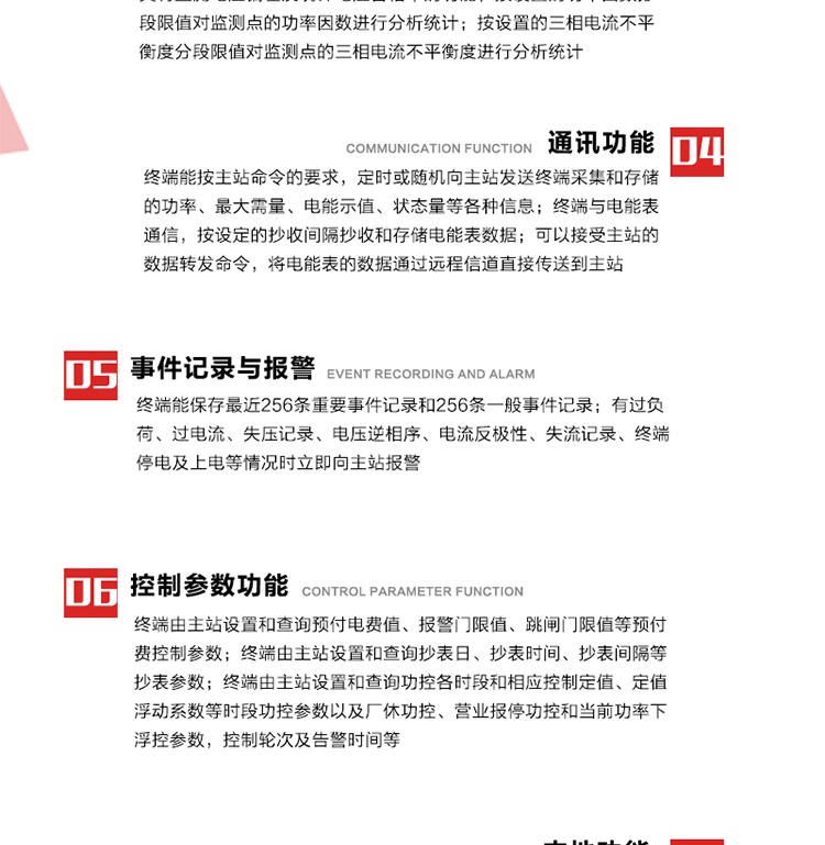 15、過電流
　　任意一相電流超過設定值（默認值為1.3Ib），且持續時間超過設定的電流過負荷持續時間（默認15分鐘）時就產生該相過電流告警事件。過電流告警事件發生后，任意一相電流小于設定值（默認值為Ib），且持續時間超過設定的電流過負荷恢復時間（默認15分鐘）就產生過電流告警恢復事件。
16、過電壓
　　任意一相電壓大于設定值（默認值為130%Un）且持續時間超過設定的過電壓持續時間（默認15分鐘）時就產生該相過電壓告警事件。過電壓告警事件發生后，對應相電壓小于設定值（默認值為115%Un），且持續時間超過設定的過電壓恢復時間（默認15分鐘）就產生過電壓告警恢復事件。
17、欠電壓
　　任意一相電壓小于設定值（默認值為70%Un）且持續時間超過設定的欠電壓持續時間（默認15分鐘）時就產生該相欠電壓告警事件。欠電壓告警事件發生后，對應相電壓大于設定值（默認值為85%Un），且持續時間超過設定的欠電壓恢復時間（默認15分鐘）就產生欠電壓告警恢復事件。
18、失壓記錄
a） 三相中任一相或兩相失壓，終端均正常工作并分相記錄累計失壓時間，同時記錄最近五次發生時刻、發生狀態和相應的錯誤電量（正反向有功電量、正反向無功電量）。電壓判斷閥值為50%Un。 　
b） 失壓判斷時間小于60秒。
c） 能在終端液晶顯示屏上直接顯示有否失壓情況。
19、電壓逆相序
a） 當三相電壓Ua、Ub、 Uc的過零順序不是Ua、Ub、 Uc順序關系時則產生電壓逆相序告警。
b） 判斷電壓逆相序及恢復的持續時間超過設定時間。
20、電流反極性
a） 當某相電流二次側回路（進線和出線接反）同名端接錯造成計量錯誤時產生該相的電流反極性告警。
b） 當電流大于5% Ib時才開始判斷該相電流是否反極性。
21、失流記錄
a） 當終端有三相工作電壓時，缺一相或兩相電流，分相記錄累計失流時間，同時記錄最近五次發生時刻、發生狀態和相應的錯誤電量（正反向有功電量、正反向無功電量）。電流判斷閥值為啟動電流。
b） 失流判斷時間小于60秒。
c） 能在終端液晶顯示屏上直接顯示有否失流情況。
22、終端停電
　　終端失去交流電源或交流電源電壓降低到不能維持終端正常工作時終端產生終端停電告警。
23、終端上電
　　終端由停電狀態轉為主電源工作狀態時產生終端上電告警。
24、參數設置和查詢
25、費率時段
　時區數　　　　　　4時區
　時段數　　　　　　每時區最多可設置10個時段
　費率數　　　　　　4費率（尖、峰、平、谷）
　時鐘誤差　　　　　帶溫度補償的硬時鐘電路，時鐘精度優于±0.5s/d
26、時鐘召測和對時
a） 終端能接收主站的時鐘召測和對時命令，對時誤差不超過3s。終端時鐘24h內走時誤差小于0.5s。電源失電后，時鐘能保持正常工作。
b） TA變比、TV變比和電能表常數有脈沖輸入的終端能由主站或在當地設置和查詢TV變比KTV、TA變比KTA 以及電能表脈沖常數Kp（imp/kWh或imp /kvarh）。
27、限值參數 
　　終端由主站設置和查詢電壓及電流越限值、功率因數分段限值等。
28、功率控制參數
　　終端由主站設置和查詢功控各時段和相應控制定值、定值浮動系數等時段功控參數以及廠休功控、營業報停功控和當前功率下浮控參數，控制輪次及告警時間等。改變定值時有音響（或語音）信號。
29、預付費控制參數 
　　終端由主站設置和查詢預付電費值、報警門限值、跳閘門限值等預付費控制參數。設置參數時有音響（或語音）信號。
30、終端參數
　　終端由主站設置和查詢終端組地址、終端配置及配置參數、通信參數等，并能查詢終端ID。
31、抄表參數
　　終端由主站設置和查詢抄表日、抄表時間、抄表間隔等抄表參數。
32、本地功能
33、本地狀態指示
　　終端有本地狀態指示，指示終端電源、通信、抄表等工作狀態。并可顯示當前用電情況、抄表數據、終端參數、維護信息等。
34、本地維護接口 
　　終端有本地維護接口，通過維護接口設置終端參數，進行軟件升級等。
35、本地用戶接口
a） 本地通信接口中有1路作為用戶數據接口，提供用戶數據服務功能。
b） 具有時鐘晶振頻率輸出接口。
c） 具有需量周期測試接口。
d） 面板有供實驗室和現場校驗用的有、無功電能脈沖輸出發光二極管。
36、異常報警功能
a） 計量裝置封印管理：非授權人開、關計量裝置門，主動上報開啟、關閉時間，當時電量。
b） 電表端蓋、罩殼異常打開主動上報開啟時間、當時電量。
c） 示度電量下降主動上報發生時間、前后電量。
d） 電表參數設置改變，主動上報發生時間、前后設置參數、前后電量。
e） 電壓斷1相或2相失電，終端聲光報警、主動上報發生、結束時間、斷相相別。
f） 供電系統三相電壓正常，表計（終端）電壓回路失壓，（電流回路電流大于10％Ib）。終端聲光報警、主動上報發生、結束時間、缺相相別以及當時電量。
g） 終端負荷過載大于負荷閥值，終端報警、持續時間3分鐘以上，主動上報發生時間，在負荷減小過程中，檢測值小于負荷閥值、持續3分鐘以上，主動上報結束時間以及當時電量。
h） 停電檢測、終端主板上裝配有大容量鋰電池，并且還有一塊備用電池，終端發生停電，至少保證與前置機通訊三次（上報失電時刻的日期、時間、有功、無功電量）的能力，并能在停電5分鐘內檢測異常（如有無電流、CT一、二次是否短路等）并報警。
i） 上電檢測報警，終端上電后，主動上報上電時間、當前電量并消除異常報警信息。
g） 功率（或電流）差動檢測及報警，上報發生、結束時間、當時電量。
k） 電壓逆相序檢測及報警功能，上報發生、結束時間。
l） 電流反極性（逆相序）檢測及報警，上報發生、結束時間、當時電量。
m） 表計電池電壓過低報警，并上報。
n） 三相負荷不平衡檢測，任一相電流（IX）和三相電流平均值（IP）之差，除以三相電流平均值（IP）大于預置的三相負荷不平衡閥值時，終端判定三相負荷不平衡，終端報警，并主動上報不平衡發生時間、不平衡相別及當前電量。當三相電流恢復平衡后，終端撤除報警，并主動上報不平衡恢復時間、當前電量。三相負荷不平衡閥值默認為20%In。
37、終端維護
38、自檢自恢復
　　終端有自測試、自診斷功能，發現終端的部件工作異常有記錄。
39、終端初始化
　　終端接收到主站下發的初始化命令后，分別對硬件、參數區、數據區進行初始化，參數區置為缺省值，數據區清零，控制解除。
40、安全防護 
a） 所有參數、功率設置、電量清零、需量清零、誤差調整等（除廣播校時外）必須加硬件防護。
b） 表計出廠后，不能用軟件對其進行誤差調整。
c） 編程設置密碼保護，密碼位數不少于6位。通過光口本地編程和通過RS485接口遠程編程內容要嚴格分級區分。
d） 所有通信接口（RS485、光電接口、手持電腦接口）均需加口令防護，進行安全驗證。
e） 光電通訊口采用吸附式，禁止使用調制型紅外通訊。
f） 僅有一相有電時，終端能正常工作。在失去交流電源的條件下，終端具有數據保持和維持時鐘芯片工作，并至少具有與主站通訊三次（上報失電時刻的日期、時間、有功、無功電量）的能力。
g） 工作時不允許發生死機。
h） 具有停電抄表功能。
i） 線路停電后，所有測量數據不會丟失，且保存時間在3年及以上。 