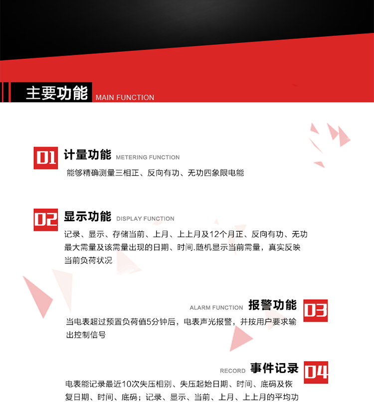 主要功能
1. 能夠精確測量三相正、反向有功、無功四象限電能。
2. 記錄、顯示、存儲當前、上月、上上月及12個月正、反向有功、無功最大需量及該需量出現的日期、時間.隨機顯示當前需量，真實反映當前負荷狀況。
3. 實時顯示A、B、C三相電壓、電流、頻率值。
4. 實時顯示A、B、C三相視在功率、有功、無功功率值。
5. 記錄、顯示、當前、上月、上上月的平均功率因數值。
6. 電表能記錄最近10次失壓相別、失壓起始日期、時間、底碼及恢復日期、時間、底碼。
7. 當三相電壓失壓且電流回路的電流大于等于5％Ib時，電表判定為故障全失壓，，電表記錄失壓累計時間、累積次數。當電壓恢復時可以顯示以上記錄。
8. 當電表的三相電壓正常，一相或兩相的電流小于啟動電流并持續1分鐘時，電表判斷為故障失流，電表能記錄最近5次失流相別、失流起始日期、時間、底碼及恢復日期、時間、底碼。
9. 可按月記錄、顯示當前電表總運行時間以及當前、上月、上上月A相、B相、C相電壓越上限、越下限時間及越上限越下限時間之和，統計電壓合格率數據。電壓上、下限閥值可編程設置。
10. 當電表超過預置負荷值5分鐘后，電表聲光報警，并按用戶要求輸出控制信號。