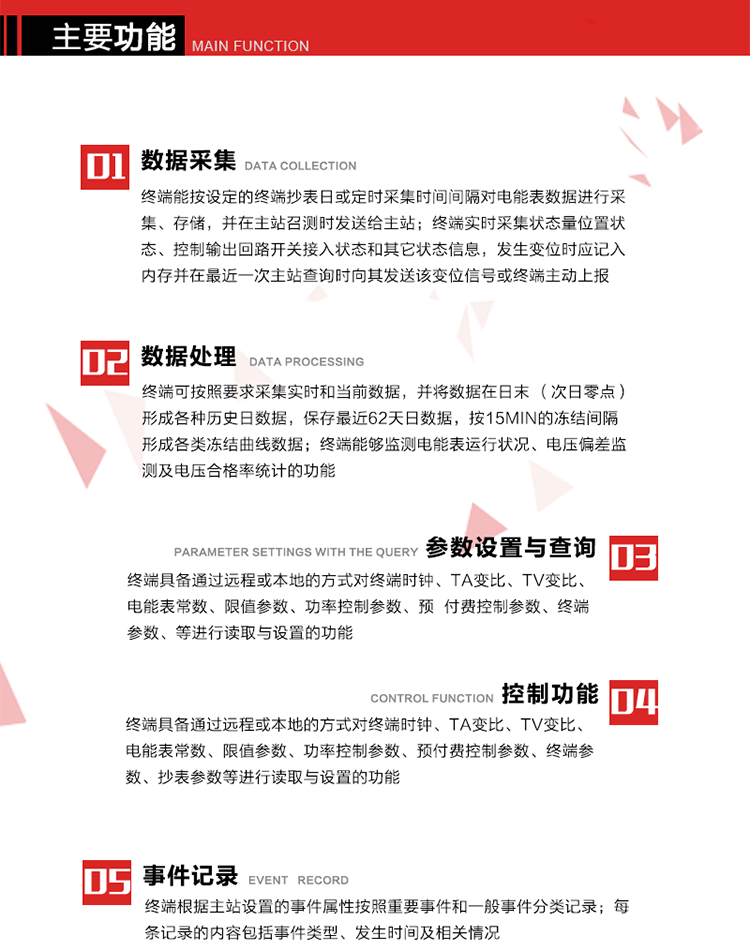 主要功能
1、數據采集器
終端能按設定的終端抄表日或定時采集時間間隔對電能表數據進行采集、存儲，并在主站召測時發送給主站，終端記錄的電能表數據，應與所連接的電能表顯示的相應數據一致。終端實時采集狀態量位置狀態、控制輸出回路開關接入狀態和其它狀態信息，發生變位時應記入內存并在最近一次主站查詢時向其發送該變位信號或終端主動上報。終端能接收電能表輸出的脈沖，并根據電能表脈沖常數Kp（imp/kWh或imp/kvarh）、TV變比KTV、TA變比KTA計算1min平均功率，并記錄當日、當月功率最大值和出現時間。 
終端具備電壓、電流等模擬量采集功能，測量電壓、電流、功率、功率因數等，終端具有電壓監測越限統計功能，其電壓準確度等級為0.5；具有諧波數據統計功能，諧波分量準確度等級為1。 
2、數據處理 
終端可按照要求采集實時和當前數據；終端可按要求將采集的數據在日末（次日零點）形成各種歷史日數據，并保存最近62天日數據；終端可按要求將采集的數據按15min的凍結間隔形成各類凍結曲線數據，并保存最近30天曲線數據；終端可按要求將采集的數據在月末零點（每月1日零點）生成各種歷史月數據，并保存最近12個月的月數據。 
終端能夠監測電能表運行狀況、電壓偏差監測及電壓合格率統計的功能；終端具有按設置的功率因數分段限值對監測點的功率因數進行分析統計，記錄每月功率因數越限值發生在各區段的累計時間。
3、參數設置與查詢
終端具備通過遠程或本地的方式對終端時鐘、TA變比、TV變比、電能表常數、限值參數、功率控制參數、預付費控制參數、終端參數、抄表參數等進行讀取與設置的功能。 