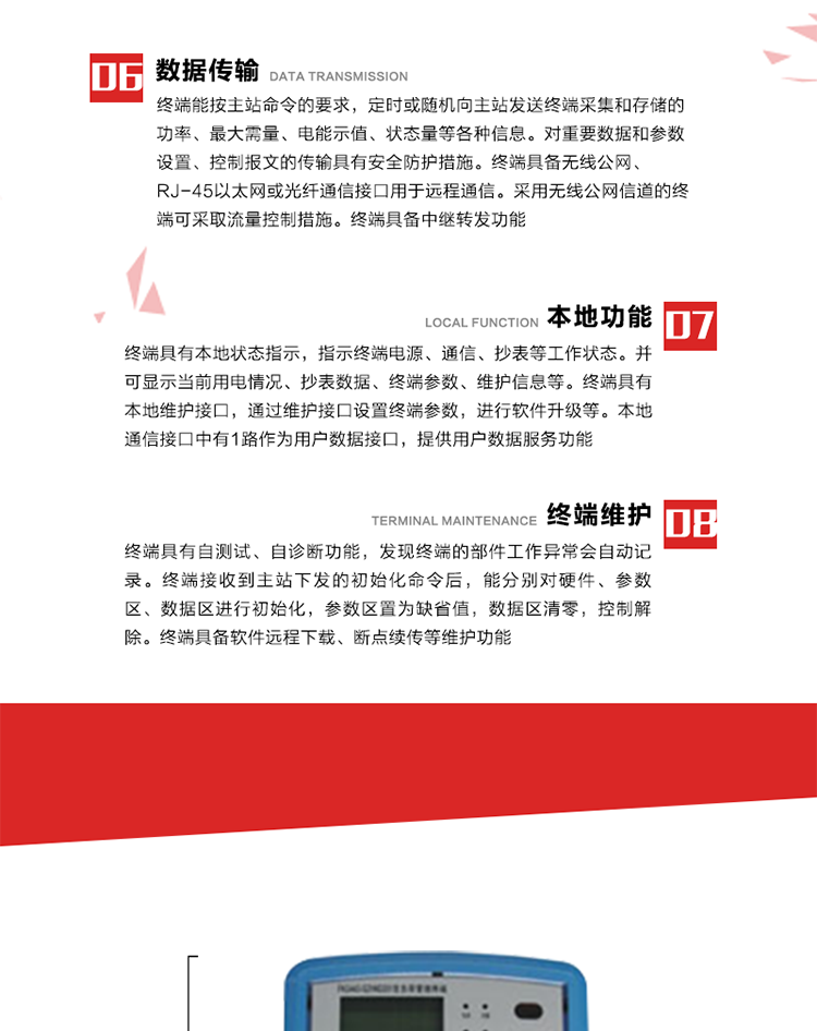 4、控制功能 
終端具備的控制功能主要分為功率定值控制（時段功控、廠休功控、營業報停功控、當前功率下浮功控）、電量定值控制（月電控、購電控）、保電/剔除、遠方控制這四大類。 
5、事件記錄
終端根據主站設置的事件屬性按照重要事件和一般事件分類記錄。每條記錄的內容包括事件類型、發生時間及相關情況。對于主站設置的重要事件，當事件發生后終端實時刷新重要事件計數器內容，記為記錄，并可以通過主站請求訪問召測事件記錄，對于采用平衡傳輸信道的終端應直接將重要事件主動及時上報主站。對于主站設置的一般事件，當事件發生后終端實時刷新一般事件計數器內容，記為事件記錄，等待主站查詢。
6、數據傳輸
終端能按主站命令的要求，定時或隨機向主站發送終端采集和存儲的功率、最大需量、電能示值、狀態量等各種信息。對重要數據和參數設置、控制報文的傳輸具有安全防護措施。終端具備無線公網、RJ-45以太網或光纖通信接口用于遠程通信。采用無線公網信道的終端可采取流量控制措施。終端具備中繼轉發功能。
7、本地功能
終端具有本地狀態指示，指示終端電源、通信、抄表等工作狀態。并可顯示當前用電情況、抄表數據、終端參數、維護信息等。終端具有本地維護接口，通過維護接口設置終端參數，進行軟件升級等。本地通信接口中有1路作為用戶數據接口，提供用戶數據服務功能。由用戶根據需要查詢實時用電數據和參數（如用電曲線、時段費率、購用電信息等）、供電信息（如停限電通知、電價信息、催費信息等）、告警信息等。
8、終端維護 終端具有自測試、自診斷功能，發現終端的部件工作異常會自動記錄。終端接收到主站下發的初始化命令后，能分別對硬件、參數區、數據區進行初始化，參數區置為缺省值，數據區清零，控制解除。終端具備軟件遠程下載、斷點續傳等維護功能。