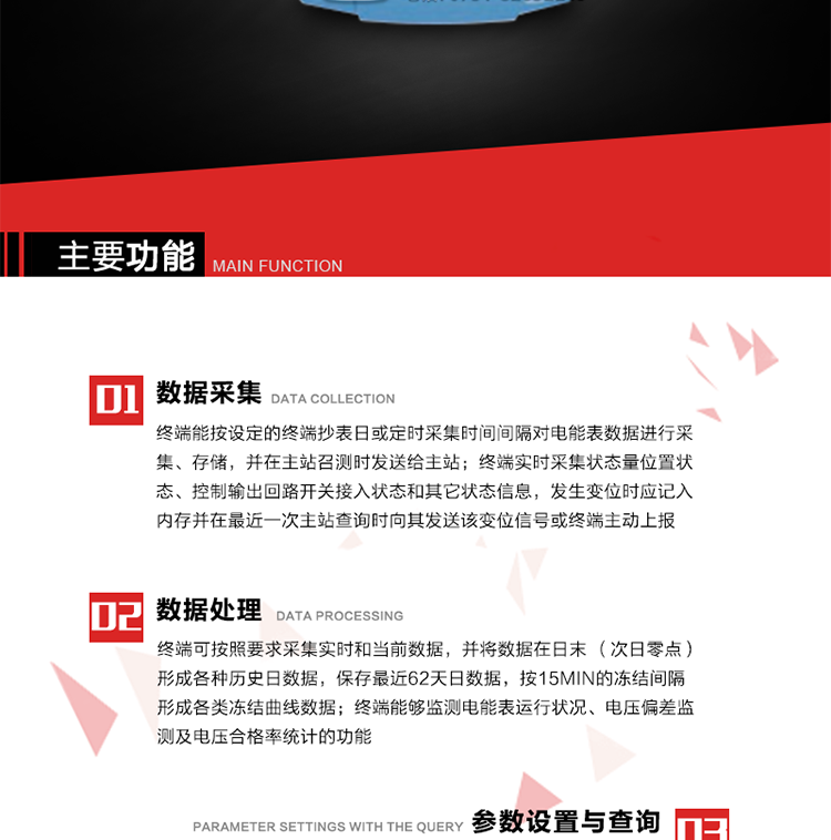 主要功能
1、數據采集器
終端能按設定的終端抄表日或定時采集時間間隔對電能表數據進行采集、存儲，并在主站召測時發送給主站，終端記錄的電能表數據，應與所連接的電能表顯示的相應數據一致。終端實時采集狀態量位置狀態、控制輸出回路開關接入狀態和其它狀態信息，發生變位時應記入內存并在最近一次主站查詢時向其發送該變位信號或終端主動上報。終端能接收電能表輸出的脈沖，并根據電能表脈沖常數Kp（imp/kWh或imp/kvarh）、TV變比KTV、TA變比KTA計算1min平均功率，并記錄當日、當月功率最大值和出現時間。 
終端具備電壓、電流等模擬量采集功能，測量電壓、電流、功率、功率因數等，終端具有電壓監測越限統計功能，其電壓準確度等級為0.5；具有諧波數據統計功能，諧波分量準確度等級為1。 
2、數據處理 
終端可按照要求采集實時和當前數據；終端可按要求將采集的數據在日末（次日零點）形成各種歷史日數據，并保存最近62天日數據；終端可按要求將采集的數據按15min的凍結間隔形成各類凍結曲線數據，并保存最近30天曲線數據；終端可按要求將采集的數據在月末零點（每月1日零點）生成各種歷史月數據，并保存最近12個月的月數據。 
終端能夠監測電能表運行狀況、電壓偏差監測及電壓合格率統計的功能；終端具有按設置的功率因數分段限值對監測點的功率因數進行分析統計，記錄每月功率因數越限值發生在各區段的累計時間。
3、參數設置與查詢
終端具備通過遠程或本地的方式對終端時鐘、TA變比、TV變比、電能表常數、限值參數、功率控制參數、預付費控制參數、終端參數、抄表參數等進行讀取與設置的功能。 
4、控制功能 
終端具備的控制功能主要分為功率定值控制（時段功控、廠休功控、營業報停功控、當前功率下浮功控）、電量定值控制（月電控、購電控）、保電/剔除、遠方控制這四大類。 