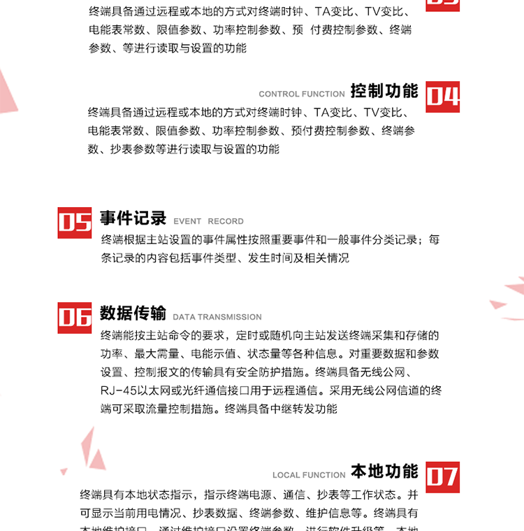 5、事件記錄
終端根據主站設置的事件屬性按照重要事件和一般事件分類記錄。每條記錄的內容包括事件類型、發生時間及相關情況。對于主站設置的重要事件，當事件發生后終端實時刷新重要事件計數器內容，記為記錄，并可以通過主站請求訪問召測事件記錄，對于采用平衡傳輸信道的終端應直接將重要事件主動及時上報主站。對于主站設置的一般事件，當事件發生后終端實時刷新一般事件計數器內容，記為事件記錄，等待主站查詢。
6、數據傳輸
終端能按主站命令的要求，定時或隨機向主站發送終端采集和存儲的功率、最大需量、電能示值、狀態量等各種信息。對重要數據和參數設置、控制報文的傳輸具有安全防護措施。終端具備無線公網、RJ-45以太網或光纖通信接口用于遠程通信。采用無線公網信道的終端可采取流量控制措施。終端具備中繼轉發功能。
7、本地功能
終端具有本地狀態指示，指示終端電源、通信、抄表等工作狀態。并可顯示當前用電情況、抄表數據、終端參數、維護信息等。終端具有本地維護接口，通過維護接口設置終端參數，進行軟件升級等。本地通信接口中有1路作為用戶數據接口，提供用戶數據服務功能。由用戶根據需要查詢實時用電數據和參數（如用電曲線、時段費率、購用電信息等）、供電信息（如停限電通知、電價信息、催費信息等）、告警信息等。
8、終端維護 終端具有自測試、自診斷功能，發現終端的部件工作異常會自動記錄。終端接收到主站下發的初始化命令后，能分別對硬件、參數區、數據區進行初始化，參數區置為缺省值，數據區清零，控制解除。終端具備軟件遠程下載、斷點續傳等維護功能。